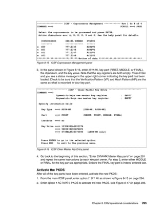 ------------------- ICSF - Coprocessor Management ------------ Row 1 to 4 of 4
COMMAND ===>                                                  SCROLL ===> PAGE

 Select the coprocessors to be processed and press ENTER.
 Action characters are: A, D, E, K, R and S. See the help panel for details.

   COPROCESSOR       SERIAL NUMBER   STATUS
   --------          -------------   ------
e X00                77712345        ACTIVE
e X01                77712346        ACTIVE
e X02                77712347        ACTIVE
e X03                77712348        ACTIVE
*******************************Bottom of data ********************************

Figure 8-15 ICSF Coprocessor Management panel

3. In the panel shown in Figure 8-16, enter ASYM-MK, key part (FIRST, MIDDLE, or FINAL),
   the checksum, and the key value. Note that the key registers are both empty. Press Enter
   and you see a status message in the upper right corner indicating the key part has been
   loaded. Check to be sure that the Verification Pattern (VP) and Hash Pattern (HP) are the
   same as what is recorded in your key part.

---------------------- ICSF - Clear Master Key Entry ------------------------
COMMAND ===>
              Symmetric-keys new master key register          : EMPTY
              Asymmetric-keys new master key register         : EMPTY

 Specify information below

    Key Type   ===> ASYM-MK             (SYM-MK, ASYM-MK)

    Part       ===> FIRST               (RESET, FIRST, MIDDLE, FINAL)

    Checksum   ===> BD

    Key Value ===> 123DE98DA620537B
              ===> 5ED58392E04FBDF2
              ===> 5739EA8926375995        (ASYM-MK only)


   Press ENTER to go to the selected option.
   Press END   to exit to the previous menu.

Figure 8-16 ICSF Clear Master Key Entry panel

4. Go back to the beginning of this section, “Enter SYM-MK Master Key parts” on page 291
   and repeat the same instructions by each key part owner. For step 3, enter either MIDDLE
   or FINAL for the key part as appropriate. Ensure the FINAL key part is indeed entered last.

Activate the PKDS
After all of the key parts have been entered, activate the new PKDS:
1. From the main ICSF panel, enter option 2 SET MK as shown in Figure 8-13 on page 294.
2. Enter option 7 ACTIVATE PKDS to activate the new PKDS. See Figure 8-17 on page 296.




                                                Chapter 8. EKM operational considerations   295
 