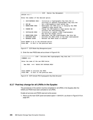 -------------------------- ICSF - Master Key Management         ------------------
               OPTION ===> 7

               Enter the number of the desired option.

                  1   INIT/REFRESH CKDS -     Initialize a Cryptographic Key Data Set or
                                              acticvate an updated Cryptographic Key Data Set
                  2   SET MK              -   Set a DES/symmetric-keys master key
                  3   REENCIPHER CKDS     -   Reencipher the CKDS prior to changing the FDES
                                              /symmetric-keys master key
                  4   CHANGE MK           -   Change the DES/symmetric-keys master key and
                                              activate the reenciphered CKDS
                  5   INITIALIZE PKDS     -   Initialize or update a PKDS Cryptographic
                                              Key Data Set header record
                  6   REENCIPHER PKDS     -   Reencipher the PKA Cryptographic Key Data Set
                  7   ACTIVATE PKDS       -   Activate the PKDS after it has been reenciphered
                  8   REFRESH CACHE       -   Refresh the PKDS Cache if enabled

               Press ENTER to go to the selected option.
               Press END   to exit to the previous menu.



              Figure 8-17 ICSF Master Key Management panel

              3. Enter the new PKDS data set as shown in Figure 8-18.

               ----------------- ICSF - Activate PKA Cryptographic Key Data Set --------------
               COMMAND ===>

               Enter the name of the new PKDS below.

                   New PKDS   ===> 'MYSYS.TST.TSTPLEX.PKDS'




               Press ENTER to activate the PKDS.
               Press END   to exit to the previous menu.

              Figure 8-18 ICSF Activate PKA Cryptographic Key Data Set panel




8.3.7 Post-key change for all LPARs in the Sysplex
              The procedures in this section must be completed on all LPARs in the Sysplex after the
              CKDS and PKDS have been activated on all LPARs.

              Enable all services and PKDS read and write access:
              1. Return to the main ICSF panel and select option 4 ADMINCNTL as shown in Figure 8-19 on
                 page 297.




296   IBM System Storage Tape Encryption Solutions
 