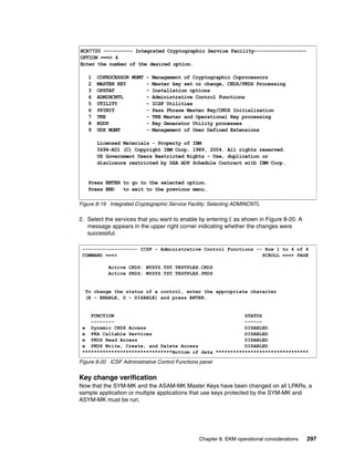 HCR7720 ---------- Integrated Cryptographic Service Facility------------------
OPTION ===> 4
Enter the number of the desired option.

   1   COPROCESSOR MGMT - Management of Cryptographic Coprocessors
   2   MASTER KEY       - Master key set or change, CKDS/PKDS Processing
   3   OPSTAT           - Installation options
   4   ADMINCNTL        - Administrative Control Functions
   5   UTILITY          - ICSF Utilities
   6   PPINIT           - Pass Phrase Master Key/CKDS Initialization
   7   TKE              - TKE Master and Operational Key processing
   8   KGUP             - Key Generator Utility processes
   9   UDX MGMT         - Management of User Defined Extensions

       Licensed Materials - Property of IBM
       5694-A01 (C) Copyright IBM Corp. 1989, 2004. All rights reserved.
       US Government Users Restricted Rights - Use, duplication or
       disclosure restricted by GSA ADP Schedule Contract with IBM Corp.


   Press ENTER to go to the selected option.
   Press END   to exit to the previous menu.

Figure 8-19 Integrated Cryptographic Service Facility: Selecting ADMINCNTL

2. Select the services that you want to enable by entering E as shown in Figure 8-20. A
   message appears in the upper right corner indicating whether the changes were
   successful.

 ------------------- ICSF - Administrative Control Functions -- Row 1 to 4 of 4
 COMMAND ===>                                                  SCROLL ===> PAGE

            Active CKDS: MYSYS.TST.TESTPLEX.CKDS
            Active PKDS: MYSYS.TST.TESTPLEX.PKDS


  To change the status of a control, enter the appropriate character
  (E - ENABLE, D - DISABLE) and press ENTER.


    FUNCTION                                             STATUS
    --------                                             ------
 e Dynamic CKDS Access                                   DISABLED
 e PKA Callable Services                                 DISABLED
 e PKDS Read Access                                      DISABLED
 e PKDS Write, Create, and Delete Access                 DISABLED
 *******************************Bottom of data ********************************

Figure 8-20 ICSF Administrative Control Functions panel


Key change verification
Now that the SYM-MK and the ASAM-MK Master Keys have been changed on all LPARs, a
sample application or multiple applications that use keys protected by the SYM-MK and
ASYM-MK must be run.




                                                 Chapter 8. EKM operational considerations   297
 