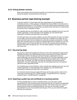 8.3.8 Exiting disaster recovery
              Refer to your disaster recovery test documentation for processes that must be followed before
              leaving the disaster recovery/business continuity site.



8.4 Business partner tape-sharing example
              A common practice is to share tapes with other organizations for joint development,
              contracting services, or other purposes. To facilitate this sharing, EKM can store two sets of
              wrapped encryption keys on a TS1120 tape. This function allows another organization to read
              that specific tape without your providing them any shared secret information or compromising
              the security of your certificates and keys.

              This capability gives you the flexibility to make a specific tape readable by both your own and
              another organization. To take advantage of this capability, you must add that other
              organization’s certificate and public key to your keystore.

              For LTO4 tape drives, the process is different. As with LTO4 encryption, the key is not stored
              on the media, you have to pass along the symmetric key in addition to the media. You can
              export symmetric keys from your keystore to a public key encryption-protected file. To share
              tapes with a business partner, you export the required keys from your keystore to a file. Your
              business partner has to import the keys from the file to the business partner’s keystore to
              read the LTO4 media encrypted by you. The next section applies to encryption on TS1120
              tape drives only.


8.4.1 Key-sharing steps
              Key-sharing is performed by adding the public part of the other organization’s public-private
              certificate and keys to your EKM’s keystore using a second alias (or key label). When the
              TS1120 tape is written, the data key is stored on the tape, protected by two sets of
              public-private keys: your set and the other organization’s set. The other organization is then
              able to use its EKM and private key to unwrap the data key that allows them to read that
              specific tape. To reiterate, your EKM must have the certificate of the business partner
              organization. The other organization must have the associated private key in the keystore
              used by the other organization’s EKM.

              This capability gives you the flexibility to make a specific tape readable by both your own and
              another organization. To take advantage of this capability, you must add that other
              organization’s certificate and public key to your keystore.

              For information about sharing encrypted LTO4 tapes with business partners, refer to 8.4.3,
              “Exporting a symmetric key from a JCEKS keystore” on page 302 and 8.4.6, “Importing
              symmetric keys to a JCEKS keystore” on page 306.


8.4.2 Exporting a public key and certificate to a business partner
              To write encrypted tapes to send to a business partner, you must import a public
              key/certificate from your business partner (the business partner can read the encrypted tape
              with the business partner’s corresponding private key). The reverse is also true: to have a
              business partner create encrypted tapes that you can read, you must export a public
              key/certificate from one of your public-private key pairs. Then, you can read the encrypted
              tape with your private key.




298   IBM System Storage Tape Encryption Solutions
 