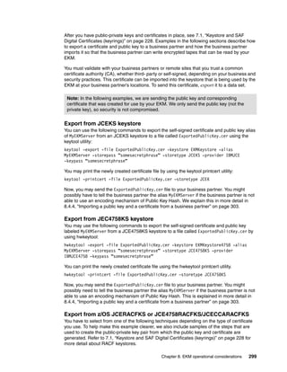 After you have public-private keys and certificates in place, see 7.1, “Keystore and SAF
Digital Certificates (keyrings)” on page 228. Examples in the following sections describe how
to export a certificate and public key to a business partner and how the business partner
imports it so that the business partner can write encrypted tapes that can be read by your
EKM.

You must validate with your business partners or remote sites that you trust a common
certificate authority (CA), whether third- party or self-signed, depending on your business and
security practices. This certificate can be imported into the keystore that is being used by the
EKM at your business partner’s locations. To send this certificate, export it to a data set.

 Note: In the following examples, we are sending the public key and corresponding
 certificate that was created for use by your EKM. We only send the public key (not the
 private key), so security is not compromised.


Export from JCEKS keystore
You can use the following commands to export the self-signed certificate and public key alias
of MyEKMServer from an JCEKS keystore to a file called ExportedPublicKey.cer using the
keytool utility:
keytool -export -file ExportedPublicKey.cer -keystore EKMKeystore -alias
MyEKMServer -storepass “somesecretphrase” -storetype JCEKS -provider IBMJCE
-keypass “somesecretphrase”

You may print the newly created certificate file by using the keytool printcert utility:
keytool -printcert -file ExportedPublicKey.cer –storetype JCEK

Now, you may send the ExportedPublicKey.cer file to your business partner. You might
possibly have to tell the business partner the alias MyEKMServer if the business partner is not
able to use an encoding mechanism of Public Key Hash. We explain this in more detail in
8.4.4, “Importing a public key and a certificate from a business partner” on page 303.

Export from JEC4758KS keystore
You may use the following commands to export the self-signed certificate and public key
labeled MyEKMServer from a JCE4758KS keystore to a file called ExportedPublicKey.cer by
using hwkeytool:
hwkeytool -export -file ExportedPublicKey.cer -keystore EKMKeystore4758 -alias
MyEKMServer -storepass “somesecretphrase” -storetype JCE4758KS -provider
IBMJCE4758 -keypass “somesecretphrase”

You can print the newly created certificate file using the hwkeytool printcert utility.
hwkeytool -printcert -file ExportedPublicKey.cer –storetype JCE4758KS

Now, you may send the ExportedPublicKey.cer file to your business partner. You might
possibly need to tell the business partner the alias MyEKMServer if the business partner is not
able to use an encoding mechanism of Public Key Hash. This is explained in more detail in
8.4.4, “Importing a public key and a certificate from a business partner” on page 303.

Export from z/OS JCERACFKS or JCE4758RACFKS/JCECCARACFKS
You have to select from one of the following techniques depending on the type of certificate
you use. To help make this example clearer, we also include samples of the steps that are
used to create the public-private key pair from which the public key and certificate are
generated. Refer to 7.1, “Keystore and SAF Digital Certificates (keyrings)” on page 228 for
more detail about RACF keystores.

                                                  Chapter 8. EKM operational considerations   299
 