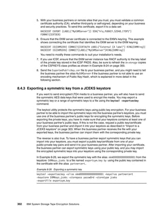 5. With your business partners or remote sites that you trust, you must validate a common
                 certificate authority (CA), whether third-party or self-signed, depending on your business
                 and security practices. To send this certificate, export it to a data set:
                 RACDCERT EXPORT (LABEL(’MyEKMServer’)) DSN(’hlq.PUBKEY.S2048.ITOPS’)
                 FORMAT(CERTDER)
              6. Ensure that the EKM server certificate is connected to the EKM’s keyring. This example
                 shows connecting the certificate that identifies the EKM server to the EKM keyring.
                 RACDCERT ID(EKMSERV) CONNECT(CERTAUTH LABEL(’External CA label’) RING(EKMRing))
                 RACDCERT ID(EKMSERV) CONNECT(LABEL(’MyEKMServer’)RING(EKMRing))
                 You need to modify these commands to suit your installation’s needs.
              7. If you use ICSF, ensure that the EKM server instance has RACF authority to the key label
                 of the private key stored in the ICSF PKDS. Also, be sure to refresh the in-storage copies
                 of the CSFKEYS class profiles as shown in Example 8-24 on page 300.
              8. Send the ExportedPublicKey.cer file to your business partner, and you might need to tell
                 the business partner the alias MyEKMServer if the business partner is not able to use an
                 encoding mechanism of Public Key Hash, which is explained in more detail in the
                 following section.


8.4.3 Exporting a symmetric key from a JCEKS keystore
              If you want to send encrypted LTO4 media to a business partner, you will also have to send
              the symmetric AES data keys that were used to encrypt the media. You may export a
              symmetric key or a range of symmetric keys to a file using the keytool -exportseckey
              command.

              The keytool utility protects the symmetric keys using public key encryption. For your business
              partner to be able to import the symmetric keys into the business partner’s keystore, you must
              use one of the business partner’s public keys for encrypting the symmetric keys. Before
              exporting the private keys, you have to make sure that your keystore contains at least one of
              your business partner’s public keys. If this is not the case, request a public key/certificate
              from your business partner and import it into your keystore as described in “Import to a
              JCEKS keystore” on page 303. When the business partner receives the file with your
              exported keys, the business partner can import them with the corresponding private key.

              The reverse is also true. To have a business partner export symmetric keys that you can
              import into your keystore, you must export a public key/certificate from one of your
              public-private key pairs and send it to your business partner. After importing your certificate,
              the business partner can export symmetric keys using your public key, and you may import
              the encrypted symmetric keys into your keystore using the corresponding private key.

              In Example 8-26, we export the symmetric key with the alias ekm00000000000000001 from the
              keystore EKMKeys.jceks to a file named exportsym.key by using the public key contained in
              the certificate with the alias partnercert.

              Example 8-26 Exporting a symmetric key
              keytool -exportseckey -alias ekm000000000000000001 -keyalias partnercert
              -keystore EKMKeys.jceks -storepass passw0rd -storetype jceks
              -exportfile exportsym.key




302   IBM System Storage Tape Encryption Solutions
 