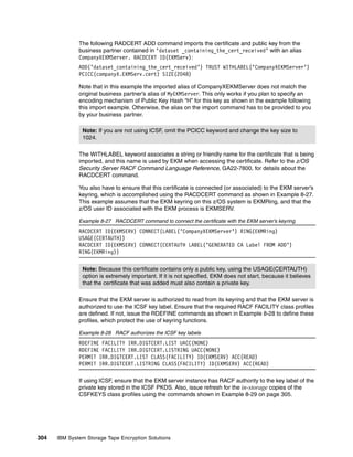 The following RADCERT ADD command imports the certificate and public key from the
              business partner contained in ‘dataset _containing_the_cert_received’ with an alias
              CompanyXEKMServer. RACDCERT ID(EKMServ):
              ADD(’dataset_containing_the_cert_received’) TRUST WITHLABEL(’CompanyXEKMServer’)
              PCICC(companyX.EKMServ.cert) SIZE(2048)

              Note that in this example the imported alias of CompanyXEKMServer does not match the
              original business partner’s alias of MyEKMServer. This only works if you plan to specify an
              encoding mechanism of Public Key Hash “H” for this key as shown in the example following
              this import example. Otherwise, the alias on the import command has to be provided to you
              by your business partner.

               Note: If you are not using ICSF, omit the PCICC keyword and change the key size to
               1024.

              The WITHLABEL keyword associates a string or friendly name for the certificate that is being
              imported, and this name is used by EKM when accessing the certificate. Refer to the z/OS
              Security Server RACF Command Language Reference, GA22-7800, for details about the
              RACDCERT command.

              You also have to ensure that this certificate is connected (or associated) to the EKM server’s
              keyring, which is accomplished using the RACDCERT command as shown in Example 8-27.
              This example assumes that the EKM keyring on this z/OS system is EKMRing, and that the
              z/OS user ID associated with the EKM process is EKMSERV.

              Example 8-27 RACDCERT command to connect the certificate with the EKM server’s keyring
              RACDCERT ID(EKMSERV) CONNECT(LABEL(’CompanyXEKMServer’) RING(EKMRing)
              USAGE(CERTAUTH))
              RACDCERT ID(EKMSERV) CONNECT(CERTAUTH LABEL(’GENERATED CA Label FROM ADD’)
              RING(EKMRing))


               Note: Because this certificate contains only a public key, using the USAGE(CERTAUTH)
               option is extremely important. If it is not specified, EKM does not start, because it believes
               that the certificate that was added must also contain a private key.

              Ensure that the EKM server is authorized to read from its keyring and that the EKM server is
              authorized to use the ICSF key label. Ensure that the required RACF FACILITY class profiles
              are defined. If not, issue the RDEFINE commands as shown in Example 8-28 to define these
              profiles, which protect the use of keyring functions.

              Example 8-28 RACF authorizes the ICSF key labels
              RDEFINE FACILITY IRR.DIGTCERT.LIST UACC(NONE)
              RDEFINE FACILITY IRR.DIGTCERT.LISTRING UACC(NONE)
              PERMIT IRR.DIGTCERT.LIST CLASS(FACILITY) ID(EKMSERV) ACC(READ)
              PERMIT IRR.DIGTCERT.LISTRING CLASS(FACILITY) ID(EKMSERV) ACC(READ)

              If using ICSF, ensure that the EKM server instance has RACF authority to the key label of the
              private key stored in the ICSF PKDS. Also, issue refresh for the in-storage copies of the
              CSFKEYS class profiles using the commands shown in Example 8-29 on page 305.




304   IBM System Storage Tape Encryption Solutions
 
