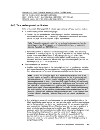 Example 8-29 Ensure EKM server authority to the ICSF PKDS key labels
           RDEFINE CSFKEYS REMOTE.EKM.CERT UACC(NONE)
           PERMIT REMOTE.EKM.CERT CLASS(CSFKEYS) ID(EKMSERV) ACCESS(READ)
           SETROPTS RACLIST(CSFKEYS) GENERIC(CSFKEYS) REFRESH


8.4.5 Tape exchange and verification
           Refer to Example 8-30 on page 306.To validate tape exchange with your business partner:
              At your local site, perform the following steps:
              a. Create a key pair and export the public key to your business partner by using
                 techniques discussed in 8.4.2, “Exporting a public key and certificate to a business
                 partner” on page 298 as appropriate for your keystore type.

                   Note: This solution does not require that you and your business partner have the
                   same keystore type. Sharing public keys between different types of keystores is
                   possible, if you both use TS1120 drives.

              b. Perform Read/Write to the tape. If your business partner used the Hash encoding
                 mechanism to encode your public key key-label on the tape, you can process it on any
                 system where the EKM has access to the public-private key pair for this label.
                 Otherwise, ensure that the business partner used the same alias that you did as
                 described in the note reference in the next step. If you are running z/OS, you can use,
                 for example, IEBDG DITTO, or IEBGENER.
              Your business partner steps are:
              a. Load the public key certificate to the system by importing it to your keystore using the
                 techniques discussed in the previous section, “Importing a public key and a certificate
                 from a business partner” on page 303, as appropriate for your keystore type.

                   Note: The alias you specify on import must match the alias that was used by the
                   business partner (MyEKMServer in the examples given in 8.4.2, “Exporting a public
                   key and certificate to a business partner” on page 298) if you plan to specify an
                   encoding mechanism of label “L” when encrypting tapes. Optionally, you may specify
                   an encoding mechanism of Public Key Hash “H” that uses a Hash value rather than
                   the KeyLabel to identify the key. Although Hash gives slightly less performance, it
                   allows you to import a certificate/public key from a business partner without knowing
                   the alias/KeyLabel that the business partner used to create and export the key. In
                   addition, it gives you the freedom to specify the label you want to use to identify your
                   business partner’s public key. Therefore, using Public Key Hash is the preferred
                   method.

              b. Encrypt a tape to share with your business partner using two key labels. One of the
                 labels should be the public key that you imported in the earlier step from your business
                 partner. As just noted, if you do not use Hash to encode this key, you also have to let
                 your partner know the alias of this key. The other label you use must be an alias of a
                 public-private key pair that allows you to read the tape. EKM processing has a
                 safeguard built-in that requires that you must be able to read any tape that you encrypt.
                 If you attempt to write a tape with an alias that points to only a public key, the
                 processing fails. Because you do not have the private key associated with that
                 business partner key, you cannot read the tape yourself and you must provide a
                 second key where you have access to the private key in order for this processing to
                 complete successfully.

                                                            Chapter 8. EKM operational considerations   305
 