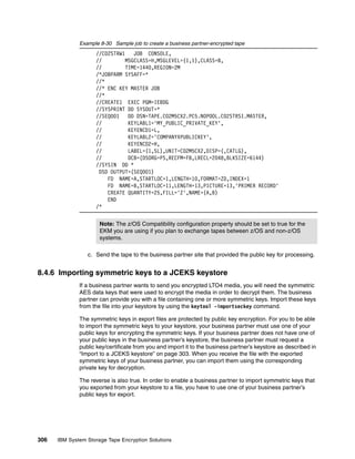 Example 8-30 Sample job to create a business partner-encrypted tape
                    //C02STRW1    JOB CONSOLE,
                    //         MSGCLASS=H,MSGLEVEL=(1,1),CLASS=B,
                    //         TIME=1440,REGION=2M
                    /*JOBPARM SYSAFF=*
                    //*
                    //* ENC KEY MASTER JOB
                    //*
                    //CREATE1 EXEC PGM=IEBDG
                    //SYSPRINT DD SYSOUT=*
                    //SEQ001    DD DSN=TAPE.C02M5CX2.PC5.NOPOOL.C02STRS1.MASTER,
                    //          KEYLABL1='MY_PUBLIC_PRIVATE_KEY',
                    //          KEYENCD1=L,
                    //          KEYLABL2='COMPANYXPUBLICKEY',
                    //          KEYENCD2=H,
                    //          LABEL=(1,SL),UNIT=C02M5CX2,DISP=(,CATLG),
                    //          DCB=(DSORG=PS,RECFM=FB,LRECL=2048,BLKSIZE=6144)
                    //SYSIN DD *
                     DSD OUTPUT=(SEQ001)
                        FD NAME=A,STARTLOC=1,LENGTH=10,FORMAT=ZD,INDEX=1
                        FD NAME=B,STARTLOC=11,LENGTH=13,PICTURE=13,'PRIMER RECORD'
                        CREATE QUANTITY=25,FILL='Z',NAME=(A,B)
                        END
                    /*


                      Note: The z/OS Compatibility configuration property should be set to true for the
                      EKM you are using if you plan to exchange tapes between z/OS and non-z/OS
                      systems.

                 c. Send the tape to the business partner site that provided the public key for processing.


8.4.6 Importing symmetric keys to a JCEKS keystore
              If a business partner wants to send you encrypted LTO4 media, you will need the symmetric
              AES data keys that were used to encrypt the media in order to decrypt them. The business
              partner can provide you with a file containing one or more symmetric keys. Import these keys
              from the file into your keystore by using the keytool -importseckey command.

              The symmetric keys in export files are protected by public key encryption. For you to be able
              to import the symmetric keys to your keystore, your business partner must use one of your
              public keys for encrypting the symmetric keys. If your business partner does not have one of
              your public keys in the business partner’s keystore, the business partner must request a
              public key/certificate from you and import it to the business partner’s keystore as described in
              “Import to a JCEKS keystore” on page 303. When you receive the file with the exported
              symmetric keys of your business partner, you can import them using the corresponding
              private key for decryption.

              The reverse is also true. In order to enable a business partner to import symmetric keys that
              you exported from your keystore to a file, you have to use one of your business partner’s
              public keys for export.




306   IBM System Storage Tape Encryption Solutions
 