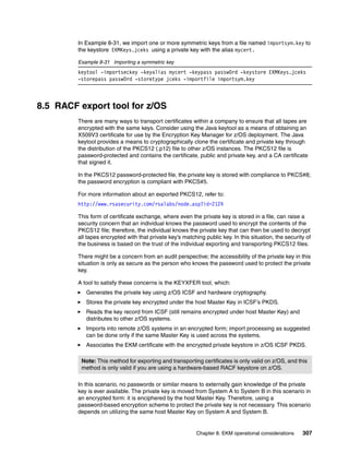 In Example 8-31, we import one or more symmetric keys from a file named importsym.key to
         the keystore EKMKeys.jceks using a private key with the alias mycert.

         Example 8-31 Importing a symmetric key
         keytool -importseckey -keyalias mycert -keypass passw0rd -keystore EKMKeys.jceks
         -storepass passw0rd -storetype jceks -importfile importsym.key



8.5 RACF export tool for z/OS
         There are many ways to transport certificates within a company to ensure that all tapes are
         encrypted with the same keys. Consider using the Java keytool as a means of obtaining an
         X509V3 certificate for use by the Encryption Key Manager for z/OS deployment. The Java
         keytool provides a means to cryptographically clone the certificate and private key through
         the distribution of the PKCS12 (.p12) file to other z/OS instances. The PKCS12 file is
         password-protected and contains the certificate, public and private key, and a CA certificate
         that signed it.

         In the PKCS12 password-protected file, the private key is stored with compliance to PKCS#8;
         the password encryption is compliant with PKCS#5.

         For more information about an exported PKCS12, refer to:
         http://www.rsasecurity.com/rsalabs/node.asp?id=2124

         This form of certificate exchange, where even the private key is stored in a file, can raise a
         security concern that an individual knows the password used to encrypt the contents of the
         PKCS12 file; therefore, the individual knows the private key that can then be used to decrypt
         all tapes encrypted with that private key’s matching public key. In this situation, the security of
         the business is based on the trust of the individual exporting and transporting PKCS12 files.

         There might be a concern from an audit perspective; the accessibility of the private key in this
         situation is only as secure as the person who knows the password used to protect the private
         key.

         A tool to satisfy these concerns is the KEYXFER tool, which:
            Generates the private key using z/OS ICSF and hardware cryptography.
            Stores the private key encrypted under the host Master Key in ICSF’s PKDS.
            Reads the key record from ICSF (still remains encrypted under host Master Key) and
            distributes to other z/OS systems.
            Imports into remote z/OS systems in an encrypted form; import processing as suggested
            can be done only if the same Master Key is used across the systems.
            Associates the EKM certificate with the encrypted private keystore in z/OS ICSF PKDS.

          Note: This method for exporting and transporting certificates is only valid on z/OS, and this
          method is only valid if you are using a hardware-based RACF keystore on z/OS.

         In this scenario, no passwords or similar means to externally gain knowledge of the private
         key is ever available. The private key is moved from System A to System B in this scenario in
         an encrypted form: it is enciphered by the host Master Key. Therefore, using a
         password-based encryption scheme to protect the private key is not necessary. This scenario
         depends on utilizing the same host Master Key on System A and System B.


                                                           Chapter 8. EKM operational considerations    307
 