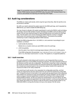 Note: To successfully export an encrypted ICSF PKDS record entry and import into
               another PKDS instance using the KEYXFER utility, the same ICSF hardware Master Key
               must be used between the exporting and importing z/OS images.



8.6 Audit log considerations
              The EKM can create audit records, which wrap the log to three files. After the last file is full,
              the first file is rewritten.

              On z/OS, you need to allocate file system space for the EKM audit logs, and if requested by
              IBM Service, you need to enable the EKM debug log.

              You may choose to allocate a file system specifically for use by the EKM for audit and debug
              file storage. Assume 500 cylinders of space allocated to the EKM’s audit and debug log file
              system until you have observed based on tape and EKM activity how quickly the audit logs
              wrap. The file system must not be shared by the EKM instances running in a Sysplex
              environment, but must be private to each EKM instance. This prevents any possible
              interleaving of audit or debug logs between EKM instances.

              Create the EKM configuration file in /&SYSNAME/etc and customize it accordingly for your
              installation, as follows:
                 Audit.handler.file.directory
                 Modify this to a location where you want EKM to store the audit logs.
                 z/OS Compatibility
                 Use this option if you intend to exchange tapes between z/OS and non-z/OS systems.
                 If the EKM configuration file parameter requireHardwareProtectionForSymmetricKeys is
                 set to true, this value must be set to true also. This applies to all supported platforms.


8.6.1 Audit overview
              The audit subsystem writes textual audit records to a set of sequential files as various
              auditable events occur during EKM’s processing of requests. The audit subsystem writes to a
              file (directory and file name are configurable). The file size of these files is also configurable.
              As records are written to the file and the size of the file reaches the configurable size, then the
              file is closed and renamed based on the current time stamp. Another file is opened and
              records are written to the newly created file.

              The overall log of audit records is thus separated into configurable-sized files, and their
              names are sequenced by the time stamp when the size of the file exceeds the configurable
              size. To keep the amount of information in the overall audit log (spanning all of the sequential
              files created) from growing too large and exceeding the space available in the file system, a
              script or program must be created which monitors the set of files in the configured audit
              directory/folder/container. As files are closed and named based on the time stamp, the file’s
              contents must be copied and appended to the chosen long-term, continuous log location and
              then cleared. Be careful not to remove or alter the file that is having records written to it by
              EKM while EKM is running (this file does not have a time stamp in the file name).




308   IBM System Storage Tape Encryption Solutions
 