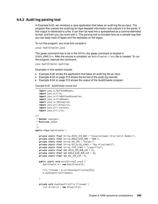 8.6.2 Audit log parsing tool
           In Example 8-32, we introduce a Java application that takes an audit log file as input. The
           program then parses the audit log for tape keylabel information and outputs it to the panel. If
           this output is redirected to a file, it can then be read into a spreadsheet as a comma-delimited
           format, and then you can work with it. This parsing tool is included here as a sample way that
           you can keep track of tapes and the keylabels on the tapes.

           To run this program, you must first compile it:
           javac AuditCrawler.java

           The javac command has to be in the $PATH; the javac command is located in
           $JAVA_HOME/bin. After the source is compiled, an AuditCrawler.class file is created. To run
           the program, execute the command:
           java AuditCrawler auditlog

           Examples in this section include:
              Example 8-32 shows the application that takes an audit log file as input.
              Example 8-33 on page 313 shows the format of the audit log records.
              Example 8-34 on page 313 shows the output of the AuditCrawler program.

           Example 8-32 AuditCrawler source tool

              import   java.io.BufferedReader;
              import   java.io.File;
              import   java.io.FileNotFoundException;
              import   java.io.FileReader;
              import   java.io.IOException;
              import   java.util.ArrayList;
              import   java.util.Iterator;
              import   java.util.List;

           /**
            * @author svenjamin
            * @revision johann
            *
            */
           public class AuditCrawler {

              private   static   final   String DRIVE_SER_NUM = "resource=[name= Drive Serial Number:";
              private   static   final   String WORLD_WIDE_NUM = "WWN:";
              private   static   final   String VOL_SER = "VolSer:";
              private   static   final   String KEY_ALIAS_LABEL = "Key Alias/Label[";
              private   static   final   String TYPE_FINAL = ";type=file]";
              private   static   final   int DRIVE_SER_NUM_LEN = 12;
              private   static   final   int WORLD_WIDE_NUM_LEN = 16;
              private   static   final   int VOL_SER_LEN = 6;

              public static void main(String[] args) {
                 AuditCrawler m = new AuditCrawler();

                  File filename = m.validateInputFile(args[0]);
                  m.readInputFile(filename);

              }

              private void readInputFile(File filename) {
                 List driveList = new ArrayList();


                                                              Chapter 8. EKM operational considerations   309
 