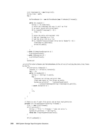 List timestampList = new ArrayList();
                     String times = null;
                     try {

                         BufferedReader br = new BufferedReader(new FileReader(filename));

                         while (br.ready()) {
                            String s = br.readLine();
                            // Parse the timestamp and save it until we find
                            // an audit record with drive/labels
                            if (s.indexOf("timestamp") > 0) {
                               times = s;
                            }
                            // parse the entry with keylabel info
                            // add our timestamp to a list
                            // add the drive info to a list
                            if (s.indexOf("resource=[name= Drive Serial Number") > 0) {
                               timestampList.add(times);
                               driveList.add(s);
                            }

                        }
                     } catch (FileNotFoundException e) {
                        e.printStackTrace();
                     } catch (IOException e) {
                        e.printStackTrace();
                     }
                     System.out

              .println("DriveSerialNumber,WorldWideNodeName,VolSer,Alias1,Alias2,Day,Mon,Date,time,Timezo
              ne,Year");
                    if (!driveList.isEmpty()) {
                        Iterator it = driveList.iterator();
                        int i = 0;
                        while (it.hasNext()) {
                           String s = (String) it.next();
                           try {
                              //process our strings and print them
                              //add some space to line things up pretty
                              System.out.println("      "+processFoundLine(s)
                                     + processTimeStamp((String) timestampList.get(i)));
                           } catch (Exception e) {

                             }
                             i++;
                         }

                     }
                 }

                 // Check to see if audit file exists and we have read permission
                 private File validateInputFile(String filename) {
                    File f = new File(filename);
                    if (!f.exists()) {
                       String s = "File " + filename + " does not exist.";
                       System.err.println(s + " Bailing!");
                       throw new IllegalArgumentException(s);
                    }

                     if (!f.canRead()) {


310   IBM System Storage Tape Encryption Solutions
 
