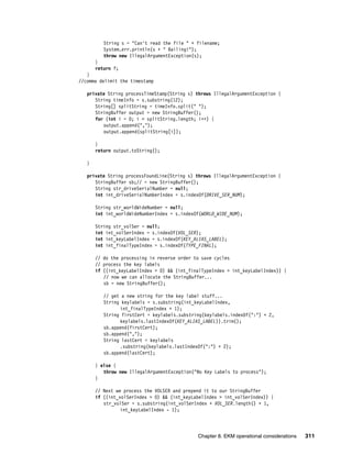 String s = "Can't read the file " + filename;
          System.err.println(s + " Bailing!");
          throw new IllegalArgumentException(s);
       }
       return f;
   }
//comma delimit the timestamp

   private String processTimeStamp(String s) throws IllegalArgumentException {
      String timeInfo = s.substring(12);
      String[] splitString = timeInfo.split(" ");
      StringBuffer output = new StringBuffer();
      for (int i = 0; i < splitString.length; i++) {
         output.append(",");
         output.append(splitString[i]);

       }
       return output.toString();

   }

   private String processFoundLine(String s) throws IllegalArgumentException {
      StringBuffer sb;// = new StringBuffer();
      String str_driveSerialNumber = null;
      int int_driveSerialNumberIndex = s.indexOf(DRIVE_SER_NUM);

       String str_worldWideNumber = null;
       int int_worldWideNumberIndex = s.indexOf(WORLD_WIDE_NUM);

       String str_volSer = null;
       int int_volSerIndex = s.indexOf(VOL_SER);
       int int_keyLabelIndex = s.indexOf(KEY_ALIAS_LABEL);
       int int_finalTypeIndex = s.indexOf(TYPE_FINAL);

       // do the processing in reverse order to save cycles
       // process the key labels
       if ((int_keyLabelIndex > 0) && (int_finalTypeIndex > int_keyLabelIndex)) {
          // now we can allocate the StringBuffer...
          sb = new StringBuffer();

          // get a new string for the key label stuff...
          String keylabels = s.substring(int_keyLabelIndex,
                int_finalTypeIndex + 1);
          String firstCert = keylabels.substring(keylabels.indexOf(":") + 2,
                keylabels.lastIndexOf(KEY_ALIAS_LABEL)).trim();
          sb.append(firstCert);
          sb.append(",");
          String lastCert = keylabels
                .substring(keylabels.lastIndexOf(":") + 2);
          sb.append(lastCert);

       } else {
          throw new IllegalArgumentException("No Key Labels to process");
       }

       // Next we process the VOLSER and prepend it to our StringBuffer
       if ((int_volSerIndex > 0) && (int_keyLabelIndex > int_volSerIndex)) {
          str_volSer = s.substring(int_volSerIndex + VOL_SER.length() + 1,
                 int_keyLabelIndex - 1);




                                              Chapter 8. EKM operational considerations   311
 