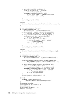 if (str_volSer.length() != VOL_SER_LEN) {
                           System.out.println("VolSer " + str_volSer
                                  + " is not appropriate!");
                           throw new IllegalArgumentException("VolSer "
                                  + ((str_volSer == null) ? "UNKNOWN" : str_volSer)
                                  + " is not the right length");

                        }
                        sb.insert(0, str_volSer + ",");

                    } else {
                       throw new IllegalArgumentException("Problem with VolSer processing");
                    }

                    // Next process the world wide number
                    if ((int_worldWideNumberIndex > 0)
                          && (int_volSerIndex > int_worldWideNumberIndex)) {
                       str_worldWideNumber = s.substring(int_worldWideNumberIndex
                              + WORLD_WIDE_NUM.length() + 1, int_volSerIndex - 1);
                       if (str_worldWideNumber.length() != WORLD_WIDE_NUM_LEN) {
                          System.out.println("WWN " + str_worldWideNumber
                                 + "is not appropriate!");
                          throw new IllegalArgumentException("WWN "
                                 + ((str_worldWideNumber == null) ? "UNKNOWN"
                                        : str_worldWideNumber)
                                 + "is not the right length");

                        }
                        sb.insert(0, str_worldWideNumber + ",");

                    } else {
                       throw new IllegalArgumentException("Problem with WWN processing");
                    }

                    // Process the drive serial number
                    if ((int_driveSerialNumberIndex > 0)
                          && (int_worldWideNumberIndex > int_driveSerialNumberIndex)) {

                        str_driveSerialNumber = s.substring(int_driveSerialNumberIndex
                              + DRIVE_SER_NUM.length() + 1, int_worldWideNumberIndex - 1);

                        if (str_driveSerialNumber.length() != DRIVE_SER_NUM_LEN) {
                           System.out.println("Drive Serial Number "
                                  + str_driveSerialNumber + "is not appropriate!");
                           throw new IllegalArgumentException("Drive Serial Number "
                                  + ((str_driveSerialNumber == null) ? "UNKNOWN"
                                        : str_driveSerialNumber)
                                  + "is not the right length");
                        }
                        sb.insert(0, str_driveSerialNumber + ",");

                    } else {
                       throw new IllegalArgumentException(
                              "Problem with Drive Serial Number processing");
                    }
                    //remove the last comma
                    //processTimeStamp will prepend to its
                    //date information
                    sb.deleteCharAt(sb.length() - 1);
                    return sb.toString();


312   IBM System Storage Tape Encryption Solutions
 