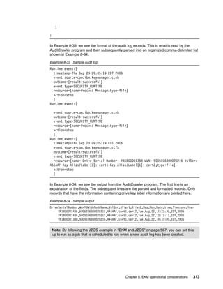 }

}


In Example 8-33, we see the format of the audit log records. This is what is read by the
AuditCrawler program and then subsequently parsed into an organized comma-delimited list
shown in Example 8-34.

Example 8-33 Sample audit log
Runtime event:[
  timestamp=Thu Sep 28 09:05:19 EDT 2006
  event source=com.ibm.keymanager.c.eb
  outcome=[result=successful]
  event type=SECURITY_RUNTIME
  resource=[name=Process Message;type=file]
  action=stop
  ]
Runtime event:[

  event source=com.ibm.keymanager.c.eb
  outcome=[result=successful]
  event type=SECURITY_RUNTIME
  resource=[name=Process Message;type=file]
  action=stop
  ]
Runtime event:[
  timestamp=Thu Sep 28 09:05:19 EDT 2006
  event source=com.ibm.keymanager.c.fb
  outcome=[result=successful]
  event type=SECURITY_RUNTIME
  resource=[name= Drive Serial Number: YN1B00001388 WWN: 5005076300020216 VolSer:
451AAF Key Alias/Label[0]: cert1 Key Alias/Label[1]: cert2;type=file]
  action=stop
  ]

In Example 8-34, we see the output from the AuditCrawler program. The first line is an
explanation of the fields. The subsequent lines are the parsed and formatted records. Only
records that have the information containing drive key label information are printed here.

Example 8-34 Sample output
DriveSerialNumber,WorldWideNodeName,VolSer,Alias1,Alias2,Day,Mon,Date,time,Timezone,Year
     YN1B00001436,5005076300020215,444AAF,cert1,cert2,Tue,Aug,22,11:23:30,EDT,2006
     YN1B00001436,5005076300020215,444AAF,cert1,cert2,Tue,Aug,22,13:11:11,EDT,2006
     YN1B00001388,5005076300020216,444AAF,cert1,cert2,Tue,Aug,22,14:37:09,EDT,2006


    Note: By following the JZOS example in “EKM and JZOS” on page 567, you can set this
    up to run as a job that is scheduled to run when a new audit log has been created.




                                               Chapter 8. EKM operational considerations   313
 