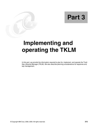 Part 3


Part       3     Implementing and
                 operating the TKLM
                 In this part, we provide the information required to plan for, implement, and operate the Tivoli
                 Key Lifecycle Manager (TKLM). We also describe planning considerations for keystores and
                 key management.




© Copyright IBM Corp. 2008, 2009. All rights reserved.                                                       315
 