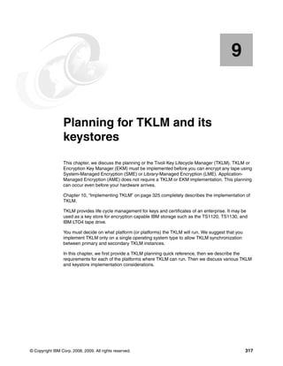 9


    Chapter 9.   Planning for TKLM and its
                 keystores
                 This chapter, we discuss the planning or the Tivoli Key Lifecycle Manager (TKLM). TKLM or
                 Encryption Key Manager (EKM) must be implemented before you can encrypt any tape using
                 System-Managed Encryption (SME) or Library-Managed Encryption (LME). Application-
                 Managed Encryption (AME) does not require a TKLM or EKM implementation. This planning
                 can occur even before your hardware arrives.

                 Chapter 10, “Implementing TKLM” on page 325 completely describes the implementation of
                 TKLM.

                 TKLM provides life cycle management for keys and certificates of an enterprise. It may be
                 used as a key store for encryption capable IBM storage such as the TS1120, TS1130, and
                 IBM LTO4 tape drive.

                 You must decide on what platform (or platforms) the TKLM will run. We suggest that you
                 implement TKLM only on a single operating system type to allow TKLM synchronization
                 between primary and secondary TKLM instances.

                 In this chapter, we first provide a TKLM planning quick reference, then we describe the
                 requirements for each of the platforms where TKLM can run. Then we discuss various TKLM
                 and keystore implementation considerations.




© Copyright IBM Corp. 2008, 2009. All rights reserved.                                                    317
 