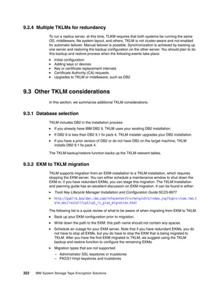9.2.4 Multiple TKLMs for redundancy
              To run a replica server, at this time, TLKM requires that both systems be running the same
              OS, middleware, file system layout, and others. TKLM is not cluster-aware and not enabled
              for automatic failover. Manual failover is possible. Synchronization is achieved by backing up
              one server and restoring the backup configuration on the other server. You should plan to do
              this backup and restore process when the following events take place:
                 Initial configuration
                 Adding keys or devices
                 Key or certificate replacement intervals
                 Certificate Authority (CA) requests
                 Upgrades to TKLM or middleware, such as DB2



9.3 Other TKLM considerations
              In this section, we summarize additional TKLM considerations.


9.3.1 Database selection
              TKLM includes DB2 in the installation process:
                 If you already have IBM DB2 9, TKLM uses your existing DB2 installation.
                 If DB2 9 is less than DB2 9.1 fix pack 4, TKLM installer upgrades your DB2 installation.
                 If you have a prior version of DB2 or do not have DB2 on the target machine, TKLM
                 installs DB2 9.1 fix pack 4.

              The TKLM backup/restore function backs up the TKLM relevant tables.


9.3.2 EKM to TKLM migration
              TKLM supports migration from an EKM installation to a TKLM installation, which requires
              stopping the EKM server. You can either schedule a maintenance window to shut down the
              EKM or, if you have redundant EKMs, you can stage this migration. The TKLM Installation
              and planning guide has an excellent discussion on EKM migration. It can be found in either:
                 Tivoli Key Lifecycle Manager Installation and Configuration Guide SC23-9977
                 http://publib.boulder.ibm.com/infocenter/tivihelp/v2r1/index.jsp?topic=/com.ibm.t
                 klm.doc/install/cpt/cpt_ic_plan_migration.html

              The following list is a quick review of what to be aware of when migrating from EKM to TKLM:
                 Back up your EKM configuration prior to migration.
                 Write down the path to the EKM; this path name should not contain any spaces.
                 Schedule an outage for your EKM server. Note that if you have redundant EKMs, you do
                 not have to stop all EKMs, but you do have to stop the EKM that is being migrated to
                 TKLM. After you have the first EKM migrated to TKLM, we suggest using the TKLM
                 backup and restore function to configure the remaining EKMs.
                 Migration types that are not supported:
                 – Administrator SSL keystores or truststores
                 – PKCS11Impl keystores and truststores



322   IBM System Storage Tape Encryption Solutions
 