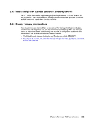 9.3.3 Data exchange with business partners or different platforms
           TKLM 1.0 does not currently support key group exchange between EKM and TKLM. If you
           are exchanging LTO4 cartridges with a business partner running EKM, you have to maintain
           an EKM instance or coordinate a migration to TKLM.


9.3.4 Disaster recovery considerations
           Your disaster recovery site must have an operational Key Manager that has recently been
           synchronized with the primary site. Or, at a minimum a recent backup of the Key Manager
           based on the criteria used in Section along with your TKLM configuration worksheets and
           install media. The TKLM worksheets can be found in either:
              Tivoli Key Lifecycle Manager Installation and Configuration Guide SC23-9977t
              http://publib.boulder.ibm.com/infocenter/tivihelp/v2r1/index.jsp?topic=/com.ibm.t
              klm.doc/welcome.htm




                                                    Chapter 9. Planning for TKLM and its keystores   323
 