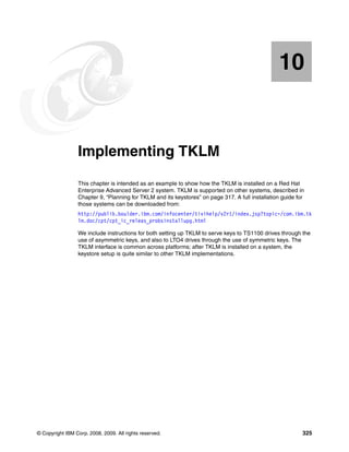 10


   Chapter 10.   Implementing TKLM
                 This chapter is intended as an example to show how the TKLM is installed on a Red Hat
                 Enterprise Advanced Server 2 system. TKLM is supported on other systems, described in
                 Chapter 9, “Planning for TKLM and its keystores” on page 317. A full installation guide for
                 those systems can be downloaded from:
                 http://publib.boulder.ibm.com/infocenter/tivihelp/v2r1/index.jsp?topic=/com.ibm.tk
                 lm.doc/cpt/cpt_ic_releas_probsinstallupg.html

                 We include instructions for both setting up TKLM to serve keys to TS1100 drives through the
                 use of asymmetric keys, and also to LTO4 drives through the use of symmetric keys. The
                 TKLM interface is common across platforms; after TKLM is installed on a system, the
                 keystore setup is quite similar to other TKLM implementations.




© Copyright IBM Corp. 2008, 2009. All rights reserved.                                                     325
 