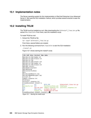 10.1 Implementation notes
              The Server operating system for this implementation is Red Hat Enterprise Linux Advanced
              Server 2. We used the GUI installation method, which provides several wizards to ease the
              implementation.



10.2 Installing TKLM
              The TKLM must be installed as root. After downloading the tklminstall_linux.tar.gz file,
              extract it to /root/tklm. From there, start the installation script.

              To install TKLM as root:
              1. Extract the TKLM tar file:
                 tar -zxpvf tklminstall_linux.tar.gz
                 From there, several folders are created.
              2. Run the following command from /root/tklm to start the GUI installation:
                 ./install.sh
                 Figure 10-1 shows starting the install script.




                 Figure 10-1 Starting the install script




326   IBM System Storage Tape Encryption Solutions
 