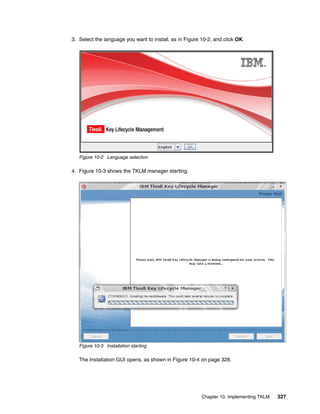 3. Select the language you want to install, as in Figure 10-2, and click OK.




   Figure 10-2 Language selection

4. Figure 10-3 shows the TKLM manager starting.




   Figure 10-3 Installation starting

   The Installation GUI opens, as shown in Figure 10-4 on page 328.




                                                         Chapter 10. Implementing TKLM   327
 