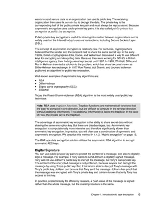 wants to send secure data to an organization can use its public key. The receiving
organization then uses its private key to decrypt the data. The private key is the
corresponding half of the public-private key pair and must always be kept a secret. Because
asymmetric encryption uses public-private key pairs, it is also called public-private key
encryption or public key encryption.

Public-private key encryption is useful for sharing information between organizations and is
widely used on the Internet today to secure transactions, including Secure Sockets Layer
(SSL).

The concept of asymmetric encryption is relatively new. For centuries, cryptographers
believed that the sender and the recipient had to share the same secret key. In the early
1970s, British cryptographers Ellis, Cocks, and Williamson discovered a way to use different
keys for encrypting and decrypting data. Because they were working for GCHQ, a British
intelligence agency, their findings were kept secret until 1997. In 1976, Whitfield Diffie and
Martin Hellman invented a solution to the problem, which has since become known as
Diffie-Hellman key exchange. In 1977 Ron Rivest, Adi Shamir, and Leonard Adleman
published an algorithm for public-key encryption.

Well-known examples of asymmetric key algorithms are:
   RSA
   Diffie-Hellman
   Elliptic curve cryptography (ECC)
   ElGamal

Today, the Rivest-Shamir-Adleman (RSA) algorithm is the most widely used public key
technique.

 Note: RSA uses trapdoor functions. Trapdoor functions are mathematical functions that
 are easy to compute in one direction, but are difficult to compute in the reverse direction
 without additional information. This additional information is called the trapdoor. In the case
 of RSA, the private key is the trapdoor.

The advantage of asymmetric key encryption is the ability to share secret data without
sharing the same encryption key. But there are disadvantages, too. Asymmetric key
encryption is computationally more intensive and therefore significantly slower than
symmetric key encryption. In practice, you will often use a combination of symmetric and
asymmetric encryption. We describe this method in 1.4.3, “Hybrid encryption” on page 15.

The IBM tape data encryption solution utilizes the asymmetric RSA algorithm to encrypt
symmetric AES keys.

Digital Signature
You can use public-private key pairs to protect the content of a message, and also to digitally
sign a message. For example, if Tony wants to send JoHann a digitally signed message,
Tony will not use JoHann’s public key to encrypt the message, but Tony’s own private key.
The content of the encrypted message is not protected, because anyone can decrypt the
message by using Tony’s public key. But, if JoHann is able to decrypt Tony’s message with
Tony’s public key, JoHann can be sure that Tony sent the message. JoHann has proof that
the message was encrypted with Tony’s private key and JoHann knows that only Tony has
access to this key.

In practice, predominantly for efficiency reasons, a hash value of the message is signed
rather than the whole message, but the overall procedure is the same.



                                                   Chapter 1. Introduction to tape encryption   13
 