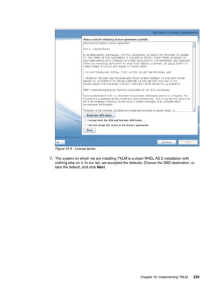 Figure 10-5 License terms

7. The system on which we are installing TKLM is a clean RHEL AS 2 installation with
   nothing else on it. In our lab, we accepted the defaults. Choose the DB2 destination, or
   take the default, and click Next.




                                                         Chapter 10. Implementing TKLM    329
 