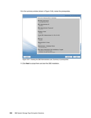 10.In the summary window (shown in Figure 10-8), review the prerequisites.




                 Figure 10-8 Creating the DB2 Administrative user, Summary of prerequisites

              11.Click Next to accept them and start the DB2 installation.




332   IBM System Storage Tape Encryption Solutions
 