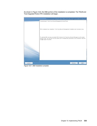 As shown in Figure 10-9, the DB2 portion of the installation is completed. The TKLM and
Tivoli Itegrated Portal (TIP) installation will begin.




Figure 10-9 DB2 Installation complete




                                                    Chapter 10. Implementing TKLM   333
 