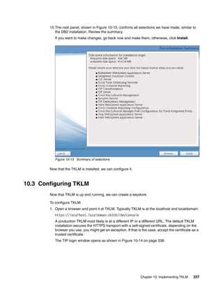 15.The next panel, shown in Figure 10-13, confirms all selections we have made, similar to
           the DB2 installation. Review the summary.
           If you want to make changes, go back now and make them, otherwise, click Install.




           Figure 10-13 Summary of selections

        Now that the TKLM is installed, we can configure it.



10.3 Configuring TKLM
        Now that TKLM is up and running, we can create a keystore.

        To configure TKLM:
        1. Open a browser and point it at TKLM. Typically TKLM is at the localhost and localdomain:
           https://localhost.localdoman:16316/ibm/console
           A production TKLM most likely is at a different IP or a different URL. The default TKLM
           installation secures the HTTPS transport with a self-signed certificate. depending on the
           browser you use, you might get an exception. If that is the case, accept the certificate as a
           trusted certificate.
           The TIP login window opens as shown in Figure 10-14 on page 338.




                                                                  Chapter 10. Implementing TKLM     337
 