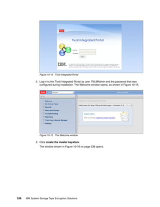 Figure 10-14 Tivoli Integrated Portal

              2. Log in to the Tivoli Integrated Portal as user TKLMAdmin and the password that was
                 configured during installation. The Welcome window opens, as shown in Figure 10-15.




                 Figure 10-15 The Welcome window

              3. Click create the master keystore.
                 The window shown in Figure 10-16 on page 339 opens.




338   IBM System Storage Tape Encryption Solutions
 