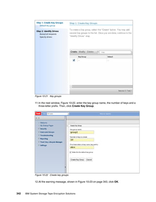 Figure 10-21 Key groups

              11.In the next window, Figure 10-22, enter the key group name, the number of keys and a
                 three-letter prefix. Then, click Create Key Group.




              Figure 10-22 Create key groups

              12.At the warning message, shown in Figure 10-23 on page 343, click OK.



342   IBM System Storage Tape Encryption Solutions
 