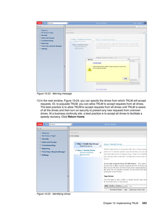Figure 10-23 Warning message

13.In the next window, Figure 10-24, you can specify the drives from which TKLM will accept
   requests. Or, to populate TKLM, you can allow TKLM to accept requests from all drives.
   The best practice is to allow TKLM to accept requests from all drives until TKLM is aware
   of all the drives and then turn on security to prevent any new requests from unknown
   drives. At a business continuity site, a best practice is to accept all drives to facilitate a
   speedy recovery. Click Return home.




Figure 10-24 Identifying drives


                                                           Chapter 10. Implementing TKLM     343
 