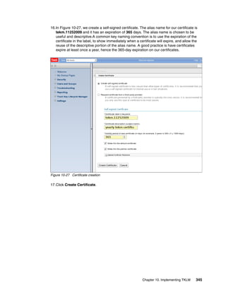 16.In Figure 10-27, we create a self-signed certificate. The alias name for our certificate is
   tekm.11252009 and it has an expiration of 365 days. The alias name is chosen to be
   useful and descriptive.A common key naming convention is to use the expiration of the
   certificate in the label, to show immediately when a certificate will expire, and allow the
   reuse of the descriptive portion of the alias name. A good practice is have certificates
   expire at least once a year, hence the 365-day expiration on our certificates.




Figure 10-27 Certificate creation

17.Click Create Certificate.




                                                          Chapter 10. Implementing TKLM      345
 