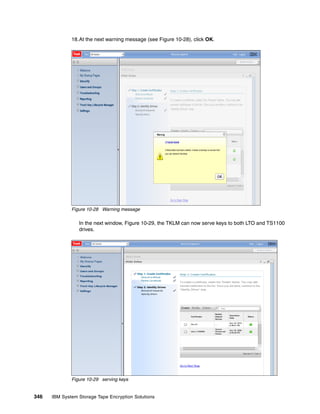 18.At the next warning message (see Figure 10-28), click OK.




              Figure 10-28 Warning message

                 In the next window, Figure 10-29, the TKLM can now serve keys to both LTO and TS1100
                 drives.




              Figure 10-29 serving keys


346   IBM System Storage Tape Encryption Solutions
 