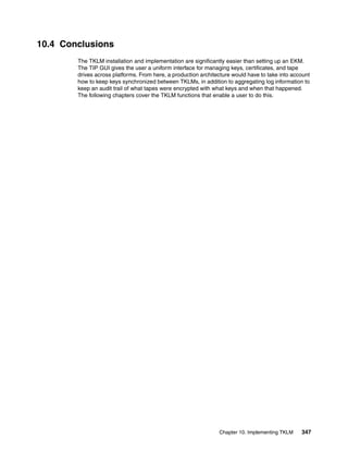 10.4 Conclusions
        The TKLM installation and implementation are significantly easier than setting up an EKM.
        The TIP GUI gives the user a uniform interface for managing keys, certificates, and tape
        drives across platforms. From here, a production architecture would have to take into account
        how to keep keys synchronized between TKLMs, in addition to aggregating log information to
        keep an audit trail of what tapes were encrypted with what keys and when that happened.
        The following chapters cover the TKLM functions that enable a user to do this.




                                                                Chapter 10. Implementing TKLM    347
 