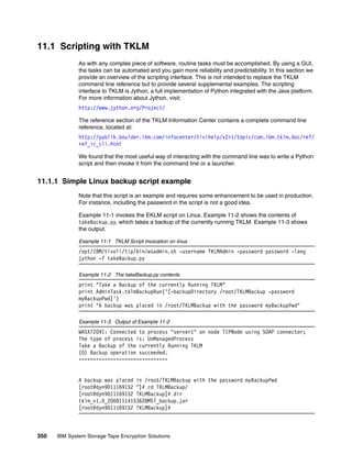 11.1 Scripting with TKLM
              As with any complex piece of software, routine tasks must be accomplished. By using a GUI,
              the tasks can be automated and you gain more reliability and predictability. In this section we
              provide an overview of the scripting interface. This is not intended to replace the TKLM
              command line reference but to provide several supplemental examples. The scripting
              interface to TKLM is Jython, a full implementation of Python integrated with the Java platform.
              For more information about Jython, visit:
              http://www.jython.org/Project/

              The reference section of the TKLM Information Center contains a complete command line
              reference, located at:
              http://publib.boulder.ibm.com/infocenter/tivihelp/v2r1/topic/com.ibm.tklm.doc/ref/
              ref_ic_cli.html

              We found that the most useful way of interacting with the command line was to write a Python
              script and then invoke it from the command line or a launcher.


11.1.1 Simple Linux backup script example
              Note that this script is an example and requires some enhancement to be used in production.
              For instance, including the password in the script is not a good idea.

              Example 11-1 invokes the EKLM script on Linux. Example 11-2 shows the contents of
              takeBackup.py, which takes a backup of the currently running TKLM. Example 11-3 shows
              the output.

              Example 11-1 TKLM Script invocation on linux
              /opt/IBM/tivoli/tip/bin/wsadmin.sh -username TKLMAdmin -password password -lang
              jython -f takeBackup.py

              Example 11-2 The takeBackup.py contents
              print "Take a Backup of the currently Running TKLM"
              print AdminTask.tklmBackupRun('[-backupDirectory /root/TKLMBackup -password
              myBackupPwd]')
              print "A backup was placed in /root/TKLMBackup with the password myBackupPwd"

              Example 11-3 Output of Example 11-2
              WASX7209I: Connected to process "server1" on node TIPNode using SOAP connector;
              The type of process is: UnManagedProcess
              Take a Backup of the currently Running TKLM
              (0) Backup operation succeeded.
              ===============================


              A backup was placed in /root/TKLMBackup with the password myBackupPwd
              [root@dyn9011169152 ~]# cd TKLMBackup/
              [root@dyn9011169152 TKLMBackup]# dir
              tklm_v1.0_20081114153628MST_backup.jar
              [root@dyn9011169152 TKLMBackup]#



350   IBM System Storage Tape Encryption Solutions
 