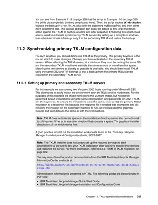 You can see from Example 11-3 on page 350 that the script in Example 11-2 on page 350
          first prints out sample text (nothing complicated here). Then, the script invokes tklmBackupRun
          to place the backup in /root/TKLMBackup with the password myBackupPwd, and then prints
          more descriptive text. The backup operation can easily be added to any script that takes
          action against the TKLM to capture a before and after snapshot. Enhancing this script could
          also be used to automate synchronizing TKLM servers by setting up a cron job or windows
          task scheduler to take a backup, copy it to the secondary TKLM and restore the backup.



11.2 Synchronizing primary TKLM configuration data.
          For each keystore, you should define one TKLM as the primary. This primary keystore is the
          one on which to make changes. Changes are then replicated on the secondary TKLM
          servers. When selecting the TKLM servers, at a minimum they must be running the same OS
          and the secondary TKLM must have available the same amount or more free disk space.
          Matching the two servers as closely as possible is desirable. You should then install TKLM
          using the same DB2 and TIP settings so that a backup from the primary TKLM can be
          restored on the secondary TKLM server.


11.2.1 Setting up primary and secondary TKLM servers
          For this example we are running two Windows 2003 hosts running under VMware® ESX.
          This allowed us to easily match the environment seen by TKLM and its middleware. For the
          purposes of this example we chose not to clone the VMware image, but instead we
          performed default installations using the same configuration and passwords for DB2, TKLM,
          and the keystores. To ensure the installations were the same, we recorded the primary TKLM
          installation to a response file; because, the response file it created was incomplete and did
          not allow the installer on the secondary machine to run, we instead used the graphical
          installer and kept defaults the same as with the first machine.

           Note: TKLM does not tolerate spaces in the installation directory name. You cannot install
           to c:Program Files or to any other directory that contains a space. The graphical installer
           defaults to c:ibm which works fine.

          A good practice is to fill out the installation worksheets found in the Tivoli Key Lifecycle
          Manager Installation and Configuration Guide, SC23-9977.

           Note: The TKLM installer does not always set up the required services to start
           automatically so be sure to test your TKLM installation after you have enabled the services
           and restarted the server. For more information, refer to 9.3.2, “EKM to TKLM migration” on
           page 322.

           You may also obtain the product documentation from the IBM Tivoli Key Lifecycle Manager
           Information Center available at:
           http://publib.boulder.ibm.com/infocenter/tivihelp/v2r1/topic/com.ibm.tklm.doc/w
           elcome.htm

           Administration information is presented in HTML. The following guides are also provided in
           PDF files:
              IBM Tivoli Key Lifecycle Manager Quick Start Guide
              IBM Tivoli Key Lifecycle Manager Installation and Configuration Guide



                                                         Chapter 11. TKLM operational considerations     351
 
