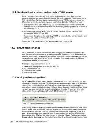 11.2.2 Synchronizing the primary and secondary TKLM servers
              TKLM 1.0 does not automatically synchronize between servers but it does provide a
              convenient backup and restore operation that can be performed using the command line or
              Web user interface. Synchronization involves backing up a TKLM and then restoring to a
              different server with the same configuration parameters. Consider the following notes:
                 Select one machine to be the primary, and originate all backups from the primary. All
                 changes should be made on the primary and then deployed through a backup or restore to
                 the secondary TKLM.
                 Primary and secondary TKLMs must be running the same OS with the same user
                 accounts for TKLM, TIP, and DB2.
                 Restores are disruptive to the secondary TKLM, so ensure that the primary is active and
                 serving key’s before performing the restore.

              See section 11.4, “TKLM backup and restore procedures” on page 361



11.3 TKLM maintenance
              TKLM is intended to help automate some of the drudgery around key management. This
              does not mean that you can setup TKLM once and then forget about it. As drives enter and
              leave the environment, TKLM has to be updated. Although you can schedule key rollover and
              pregenerate the keys, do not do this too far in advance otherwise you risk compromised
              future keys in addition to current keys.

              This section provides information about:
                 TKLM drive management using the GUI and CLI
                 LTO key group rollover
                 3592 certificate rollover
                 User management


11.3.1 Adding and removing drives
              TKLM tracks which drives it knows about and allows you to group them depending on your
              requirements. You may configure TKLM to add any drive that requests a key or to only allow
              known drives to obtain keys. As with EKM, allowing any drive that requests a key to be
              automatically added, initially to populate the list, and then disabling the adding of new drives
              manually is a good compromise between security and simplicity. To allow any drive to be
              added, check the Accept requests from all IBM drives check box. See Figure 11-1.




              Figure 11-1 Accept requests form all IBM drives

              When adding drives to TKLM, you have to know three key pieces of information: drive serial
              number, World Wide Node Name (WWNN), and the key group or certificates you would like
              associated with it. You can obtain this information in several ways, depending on the tape
              library or host software attached to the drive. One convenient way, with the TS3500, is to
              download the drive CSV log. You obtain the log by using the TS3500 Web interface. Select
              Drives  Drive Summary, and then select name of the Drive Statistics(.csv). You may also

352   IBM System Storage Tape Encryption Solutions
 