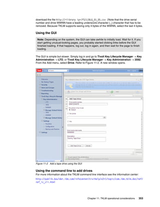 download the file http://<library ip>/FS/LIBLG_01_DS.csv (Note that the drive serial
number and drive WWNN have a leading underscore character (_) character that has to be
removed. Because TKLM supports saving only 4 bytes of the WWNN, select the last 4 bytes.

Using the GUI

 Note: Depending on the system, the GUI can take awhile to initially load. Wait for it. If you
 start getting unusual-looking pages, you probably started clicking links before the GUI
 finished loading. If that happens, log out, log in again, and then wait for the page to finish
 loading.

The GUI is simple but slower. Simply log in and go to Tivoli Key Lifecycle Manager  Key
Administration  LTO, or Tivoli Key Lifecycle Manager  Key Administration  3592.
From the Add menu, select Drive. Refer to Figure 11-2. A new window opens.




Figure 11-2 Add a tape drive using the GUI


Using the command line to add drives
For more information about the TKLM command line interface see the information center:
http://publib.boulder.ibm.com/infocenter/tivihelp/v2r1/topic/com.ibm.tklm.doc/ref/
ref_ic_cli.html




                                              Chapter 11. TKLM operational considerations    353
 