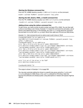 Starting the Windows command line
              From the TIP_HOME directory (usually c:IBMtivolitipbin), run the command:
              wsadmin -username TKLMAdmin -password password -lang jython

              Starting the AIX, Solaris, RHEL, or SLES command line
              From the TIP_HOME directory (usually /opt/IBM/tivoli/tip/bin), run the command:
              ./wsadmin.sh -username TKLMAdmin -password password -lang jython

              Adding drives using the Jython command line
              To add a drive, you have to know its serial number and type LTO or 3592. You can then add
              a drive or more likely a set of drives. Example 11-4 starts the command line and adds a set of
              drives to the default key group. In the example, the addDrive.sh script starts the command
              line and tells it to run the addDrive.py script. Which then adds two LTO and one 3529 drives.

              Example 11-4 Start command line and run Jython script to add 3 drives to TKLM
              [root@dyn9011169152 ~]# cat addDrive.sh
              /opt/IBM/tivoli/tip/bin/wsadmin.sh -username TKLMAdmin -password password -lang
              jython -f addDrive.py
              [root@dyn9011169152 ~]# cat addDrive.py
              print "Add a LTO Drive with the serial number 000012345670"
              print AdminTask.tklmDeviceAdd('[-type LTO -serialNumber 000012345670 -attributes
              "{worldwideName abcd0100} {description TS3500Frame2Drive1}"]')
              print "Add a LTO Drive with the serial number 000012345671"
              print AdminTask.tklmDeviceAdd('[-type LTO -serialNumber 000012345671 -attributes
              "{worldwideName abcd0101} {description TS3500Frame2Drive2}"]')
              print "Add a 3592 Drive with the serial number 000012345672"
              print AdminTask.tklmDeviceAdd('[-type 3592 -serialNumber 000012345672 -attributes
              "{worldwideName abcd0200} {description TS3500Frame3Drive1}"]')

              print "List out all the drives in the TKLM"
              print AdminTask.tklmDeviceList()

              [root@dyn9011169152 ~]#

              The output is shown in Example 11-5 on page 355.

              You may also automate adding the drives to a specific key group using the aliasOne and
              aliasTwo attributes for 3592 drives or the symAlias attribute for LTO drives. Note that
              because the attributes are already quoted, using descriptions or aliases with spaces might be
              difficult.




354   IBM System Storage Tape Encryption Solutions
 