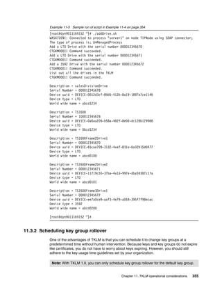 Example 11-5 Sample run of script in Example 11-4 on page 354
           [root@dyn9011169152 ~]# ./addDrive.sh
           WASX7209I: Connected to process "server1" on node TIPNode using SOAP connector;
           The type of process is: UnManagedProcess
           Add a LTO Drive with the serial number 000012345670
           CTGKM0001I Command succeeded.
           Add a LTO Drive with the serial number 000012345671
           CTGKM0001I Command succeeded.
           Add a 3592 Drive with the serial number 000012345672
           CTGKM0001I Command succeeded.
           List out all the drives in the TKLM
           CTGKM0001I Command succeeded.

           Description = salesDivisionDrive
           Serial Number = 000012345678
           Device uuid = DEVICE-0012d3cf-89d5-412b-8a19-1897e7ce1146
           Device type = LTO
           World wide name = abcd1234

           Description = TS3500
           Serial Number = 100012345678
           Device uuid = DEVICE-0a6aa209-b58a-482f-8e0d-dc128b129988
           Device type = LTO
           World wide name = 0bcd1234

           Description = TS3500Frame2Drive1
           Serial Number = 000012345670
           Device uuid = DEVICE-65cae709-3132-4aaf-831e-6a32b15d0477
           Device type = LTO
           World wide name = abcd0100

           Description = TS3500Frame2Drive2
           Serial Number = 000012345671
           Device uuid = DEVICE-11719c55-37ba-4a1d-997e-dba59387c17a
           Device type = LTO
           World wide name = abcd0101

           Description = TS3500Frame3Drive1
           Serial Number = 000012345672
           Device uuid = DEVICE-ee7a0ce9-aaf3-4e79-a059-395f7f98ecac
           Device type = 3592
           World wide name = abcd0200

           [root@dyn9011169152 ~]#


11.3.2 Scheduling key group rollover
           One of the advantages of TKLM is that you can schedule it to change key groups at a
           predetermined time without human intervention. Because keys and key groups do not expire
           like certificates, you do not have to worry about keys expiring. However, you should still
           adhere to the key usage time guidelines set by your organization.

            Note: With TKLM 1.0, you can only schedule key group rollover for the default key group.


                                                        Chapter 11. TKLM operational considerations   355
 