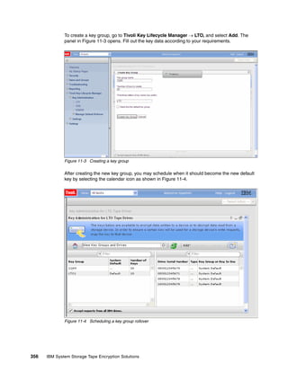 To create a key group, go to Tivoli Key Lifecycle Manager  LTO, and select Add. The
              panel in Figure 11-3 opens. Fill out the key data according to your requirements.




              Figure 11-3 Creating a key group

              After creating the new key group, you may schedule when it should become the new default
              key by selecting the calendar icon as shown in Figure 11-4.




              Figure 11-4 Scheduling a key group rollover




356   IBM System Storage Tape Encryption Solutions
 