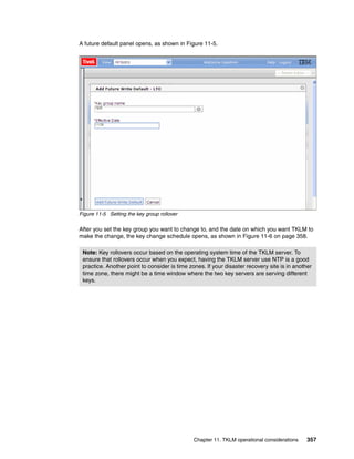 A future default panel opens, as shown in Figure 11-5.




Figure 11-5 Setting the key group rollover

After you set the key group you want to change to, and the date on which you want TKLM to
make the change, the key change schedule opens, as shown in Figure 11-6 on page 358.

 Note: Key rollovers occur based on the operating system time of the TKLM server. To
 ensure that rollovers occur when you expect, having the TKLM server use NTP is a good
 practice. Another point to consider is time zones. If your disaster recovery site is in another
 time zone, there might be a time window where the two key servers are serving different
 keys.




                                               Chapter 11. TKLM operational considerations    357
 
