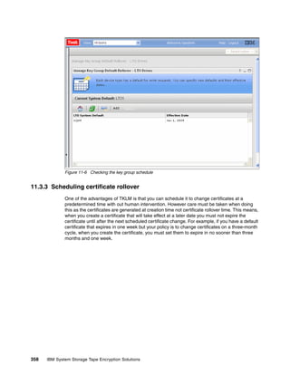 Figure 11-6 Checking the key group schedule


11.3.3 Scheduling certificate rollover
              One of the advantages of TKLM is that you can schedule it to change certificates at a
              predetermined time with out human intervention. However care must be taken when doing
              this as the certificates are generated at creation time not certificate rollover time. This means,
              when you create a certificate that will take effect at a later date you must not expire the
              certificate until after the next scheduled certificate change. For example, if you have a default
              certificate that expires in one week but your policy is to change certificates on a three-month
              cycle, when you create the certificate, you must set them to expire in no sooner than three
              months and one week.




358   IBM System Storage Tape Encryption Solutions
 