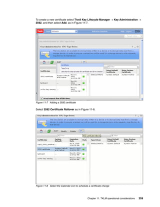 To create a new certificate select Tivoli Key Lifecycle Manager  Key Administration 
3592, and then select Add, as in Figure 11-7.




Figure 11-7 Adding a 3592 certificate

Select 3592 Certificate Rollover as in Figure 11-8.




Figure 11-8 Select the Calendar icon to schedule a certificate change




                                                Chapter 11. TKLM operational considerations   359
 