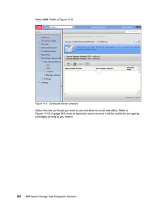 Select Add. Refer to Figure 11-9.




              Figure 11-9 Certificate rollover schedule

              Select the new certificate you want to use and when it should take affect. Refer to
              Figure 11-10 on page 361. Note its expiration date to ensure it will be usable for encrypting
              cartridges as long as you need it.




360   IBM System Storage Tape Encryption Solutions
 