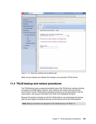 Figure 11-10 Select the certificate and its effective date

        Make sure you backup and replicate this change to any secondary TKLM servers.



11.4 TKLM backup and restore procedures
        The TKLM backup saves a password-protected copy of the TKLM server settings including
        the keystore and DB2 tables. However, when restoring, the function assumes that the
        environment is similar. TKLM restore-operations should be on the same platform with the
        same system, user account information and TKLM, and middleware file layout.

        Because the keystore is backed up with the TKLM instance, you should treat the backups
        with the same logical and physical security controls that you do for the TKLM keystore.

         Note: Backup and restore are disruptive to the TKLM server as of TKLM 1.0.




                                                           Chapter 11. TKLM operational considerations   361
 