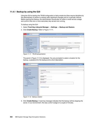 11.4.1 Backup by using the GUI
              Using the GUI to backup the TKLM configuration is fairly simple but does require discipline by
              the administrator to perform a backup after significant changes and on a periodic interval.
              Before starting the backup, the administrator should plan for either a small service outage
              and confirm that one or more secondary key servers are running.

              To backup using the GUI:
              1. Select Tivoli Key Lifecycle Manager  Settings  Backup and Restore.
              2. Click Create Backup. Refer to Figure 11-11.




                 Figure 11-11 TKLM backup/restore

                 The panel in Figure 11-12 is displayed. You are prompted to select a location for the
                 backup, a password for the backup and a short description.




                 Figure 11-12 Backup creation

              3. Click Create Backup. A warning message indicates that the backup will be stopping the
                 server. In our environment, this was a short outage of a couple of minutes.




362   IBM System Storage Tape Encryption Solutions
 