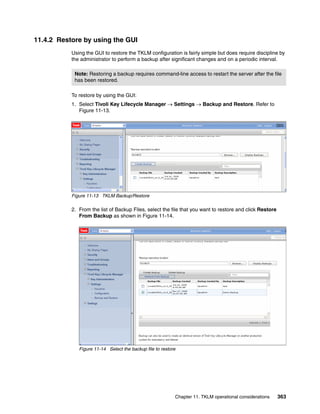 11.4.2 Restore by using the GUI
           Using the GUI to restore the TKLM configuration is fairly simple but does require discipline by
           the administrator to perform a backup after significant changes and on a periodic interval.

            Note: Restoring a backup requires command-line access to restart the server after the file
            has been restored.

           To restore by using the GUI:
           1. Select Tivoli Key Lifecycle Manager  Settings  Backup and Restore. Refer to
              Figure 11-13.




           Figure 11-13 TKLM Backup/Restore

           2. From the list of Backup Files, select the file that you want to restore and click Restore
              From Backup as shown in Figure 11-14.




              Figure 11-14 Select the backup file to restore




                                                           Chapter 11. TKLM operational considerations    363
 
