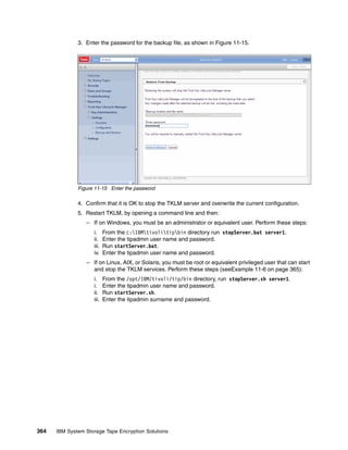 3. Enter the password for the backup file, as shown in Figure 11-15.




              Figure 11-15 Enter the password

              4. Confirm that it is OK to stop the TKLM server and overwrite the current configuration.
              5. Restart TKLM, by opening a command line and then:
                 – If on Windows, you must be an administrator or equivalent user. Perform these steps:
                    i.     From the c:IBMtivolitipbin directory run stopServer.bat server1.
                    ii.    Enter the tipadmin user name and password.
                    iii.   Run startServer.bat.
                    iv.    Enter the tipadmin user name and password.
                 – If on Linux, AIX, or Solaris, you must be root or equivalent privileged user that can start
                   and stop the TKLM services. Perform these steps (seeExample 11-6 on page 365):
                    i.     From the /opt/IBM/tivoli/tip/bin directory, run stopServer.sh server1.
                    i.     Enter the tipadmin user name and password.
                    ii.    Run startServer.sh.
                    iii.   Enter the tipadmin surname and password.




364   IBM System Storage Tape Encryption Solutions
 