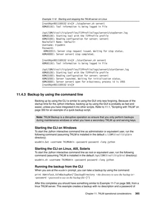Example 11-6 Starting and stopping the TKLM server on Linux
                [root@dyn9011169152 bin]# ./stopServer.sh server1
                ADMU0116I: Tool information is being logged in file

                /opt/IBM/tivoli/tip/profiles/TIPProfile/logs/server1/stopServer.log
                ADMU0128I: Starting tool with the TIPProfile profile
                ADMU3100I: Reading configuration for server: server1
                Realm/Cell Name: <default>
                Username: tipadmin
                Password:
                 ADMU3201I: Server stop request issued. Waiting for stop status.
                ADMU4000I: Server server1 stop completed.

                [root@dyn9011169152 bin]# ./startServer.sh server1
                ADMU0116I: Tool information is being logged in file

                /opt/IBM/tivoli/tip/profiles/TIPProfile/logs/server1/startServer.log
                ADMU0128I: Starting tool with the TIPProfile profile
                ADMU3100I: Reading configuration for server: server1
                ADMU3200I: Server launched. Waiting for initialization status.
                ADMU3000I: Server server1 open for e-business; process id is 1955
                [root@dyn9011169152 bin]#


11.4.3 Backup by using the command line
          Backing up by using the CLI is similar to using the GUI only less forgiving. Because of the
          startup time for the Jython interface, backing up by using the GUI is probably as fast and
          easier, unless you have integrated it into other scripts. Refer to 11.1, “Scripting with TKLM” on
          page 350 for an example of a quick backup script.

           Note: TKLM Backup is a disruptive operation so ensure that you only perform backups
           during maintenance windows or when you have a secondary TKLM up and serving keys.


          Starting the CLI on Windows
          To start the Jython interactive command line as administrator or equivalent user, run the
          following command (assuming TKLM is installed in the default c:IBMtivolitipbin
          directory):
          wsadmin.bat -username TKLMAdmin -password password -lang jython

          Starting the CLI on Linux, AIX, Solaris
          To start the Jython interactive command line as root or equivalent user, run the following
          command (assuming TKLM is installed in the default /opt/IBM/tivoli/tip/bin/ directory):
          wsadmin.sh -username TKLMAdmin -password password -lang jython

          Running the backup from the CLI
          When you are at the wsadmin prompt, you can take a backup by using the command:
          print AdminTask.tklmBackupRun(‘[backupDirectory <the directory to save the backup in>
          -password <password to use on the backup file>]’)

          After this completes you should have something similar to Example 11-7 on page 366, from a
          linux TKLM server. This example creates a backup with no description and a password of

                                                         Chapter 11. TKLM operational considerations   365
 